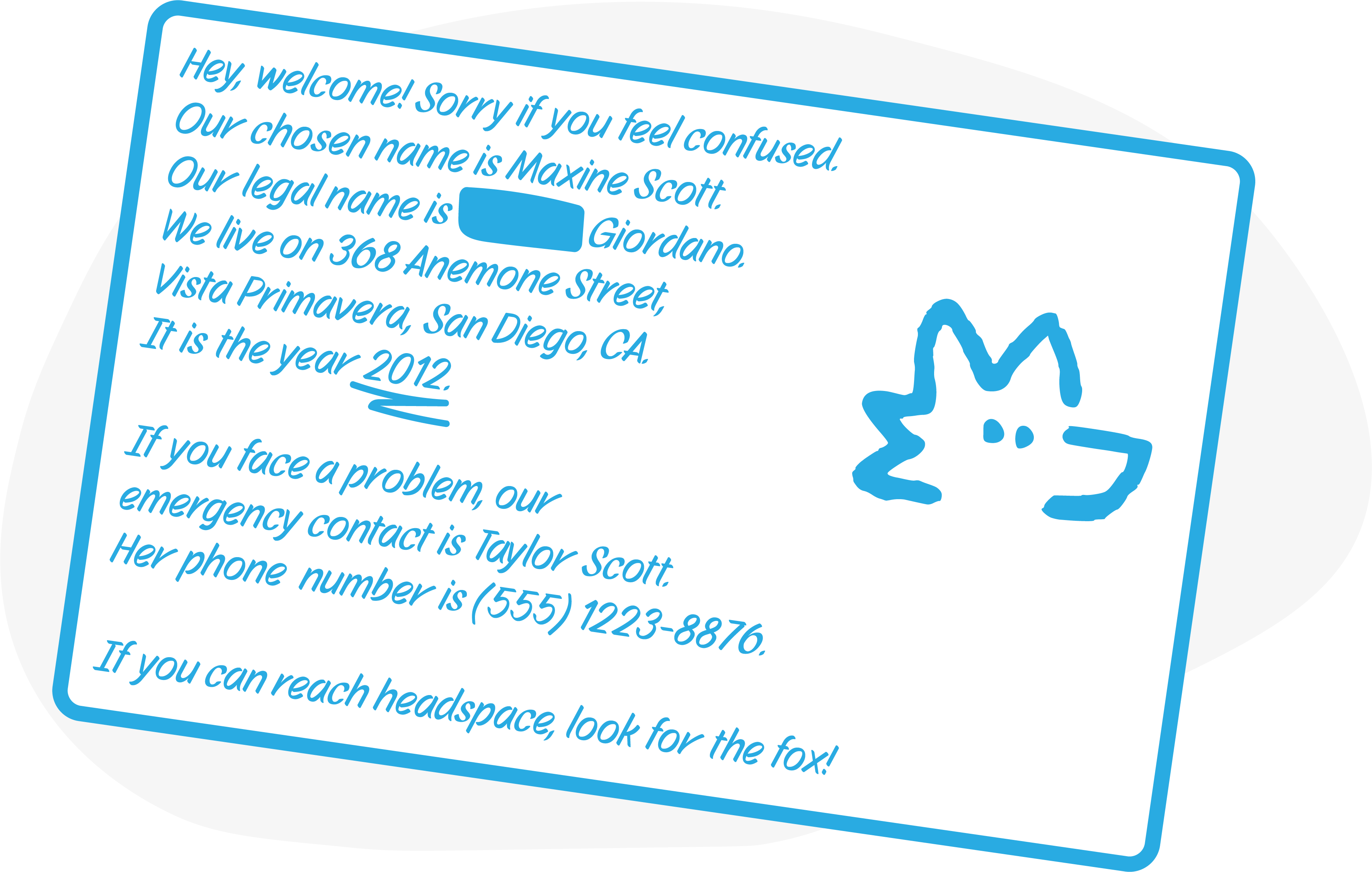 An example of a reboot card. It says — Hey, welcome! Sorry if you feel confused. Our chosen name is Maxine Scott. Our legal name is (data obscured) Giordano. We live on 368 Anemone Street, Vista Primavera, San Diego, CA. It is the year 2012. If you face a problem, our emergency contact is Taylor Scott. Her phone number is (555) 1223-8876. If you can reach headspace, look for the fox!
